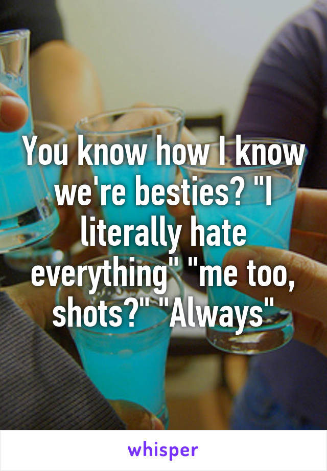 You know how I know we're besties? "I literally hate everything" "me too, shots?" "Always"