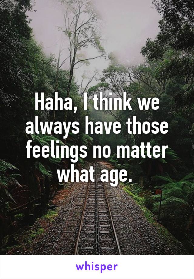 Haha, I think we always have those feelings no matter what age. 