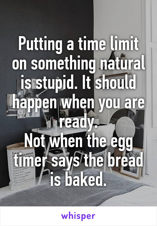 Putting a time limit on something natural is stupid. It should happen when you are ready.
Not when the egg timer says the bread is baked.