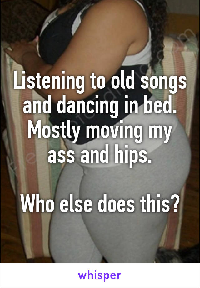 Listening to old songs and dancing in bed.
Mostly moving my ass and hips.

Who else does this?