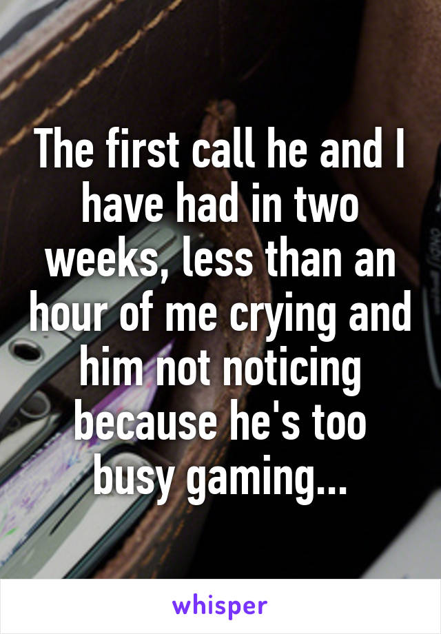 The first call he and I have had in two weeks, less than an hour of me crying and him not noticing because he's too busy gaming...