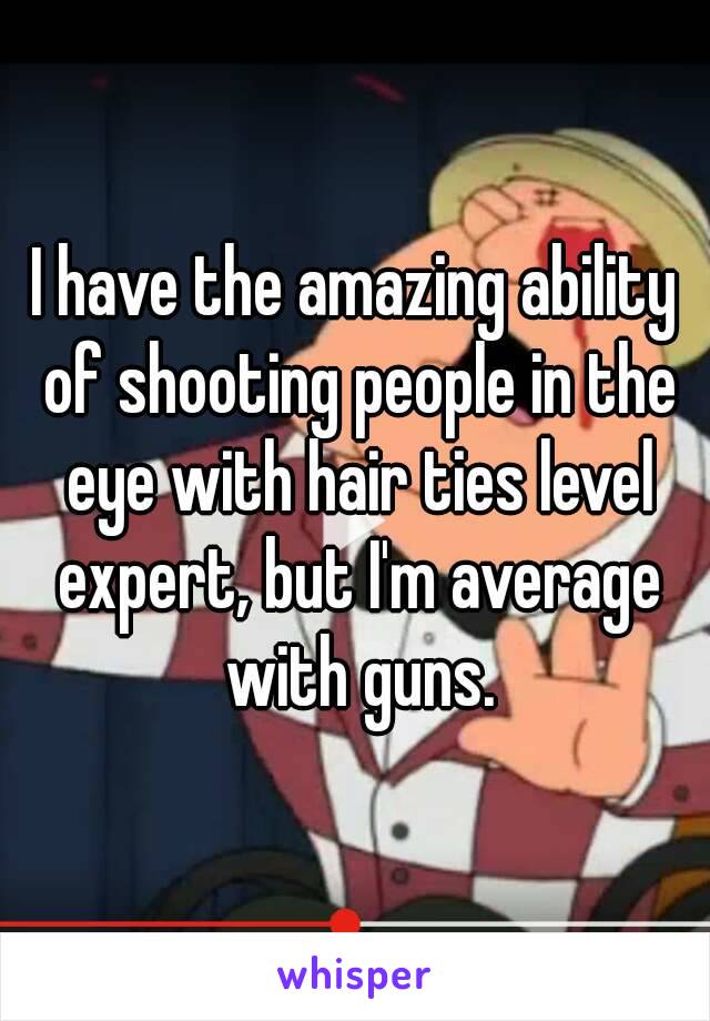 I have the amazing ability of shooting people in the eye with hair ties level expert, but I'm average with guns.