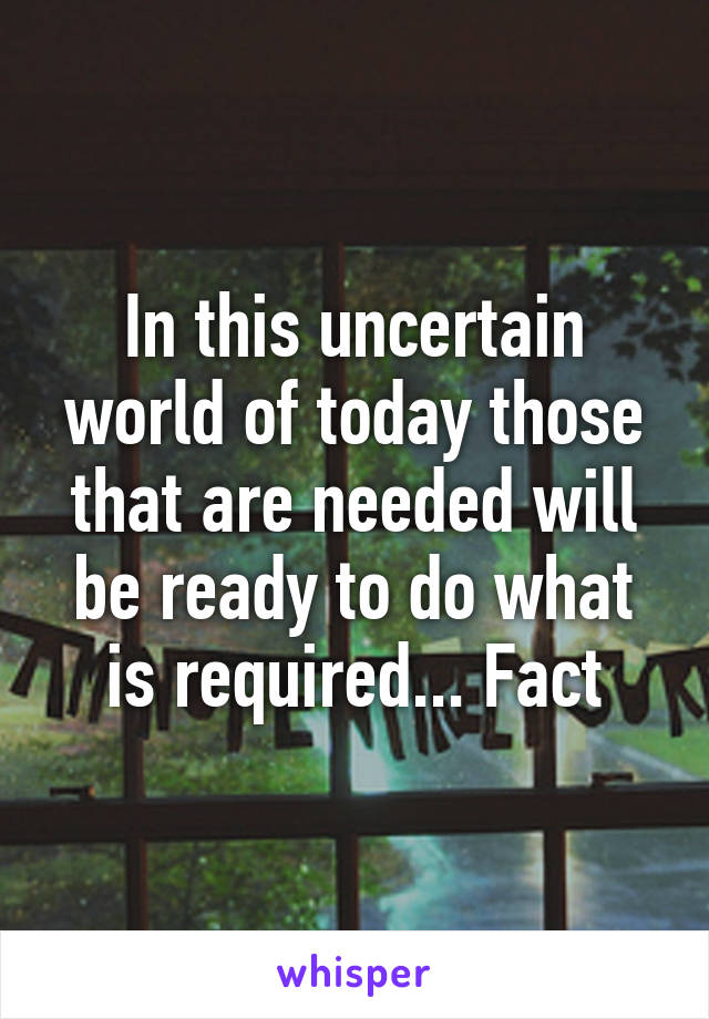 In this uncertain world of today those that are needed will be ready to do what is required... Fact