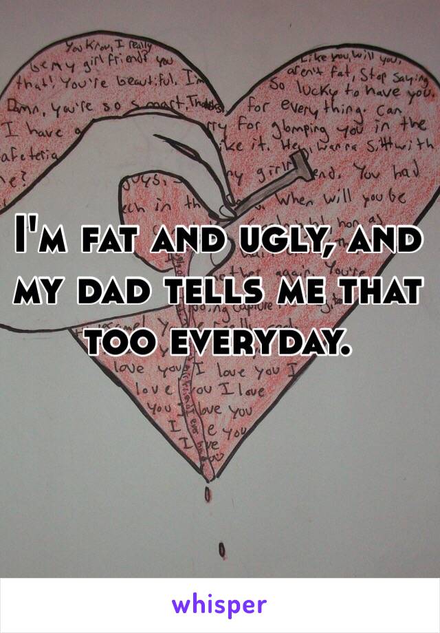 I'm fat and ugly, and my dad tells me that too everyday.