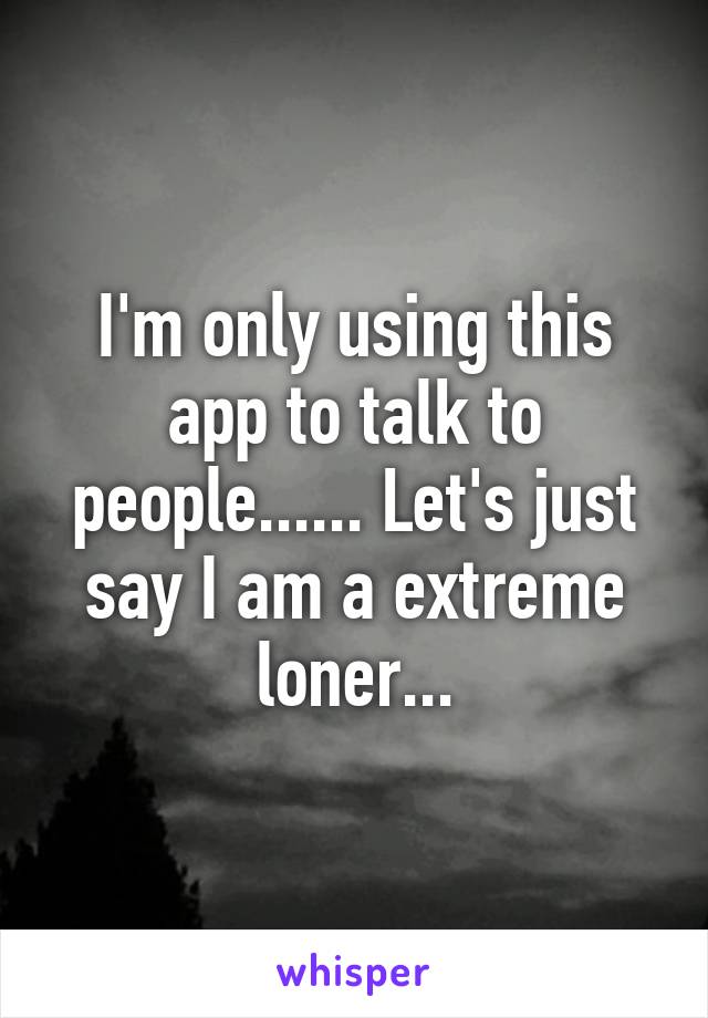 I'm only using this app to talk to people...... Let's just say I am a extreme loner...