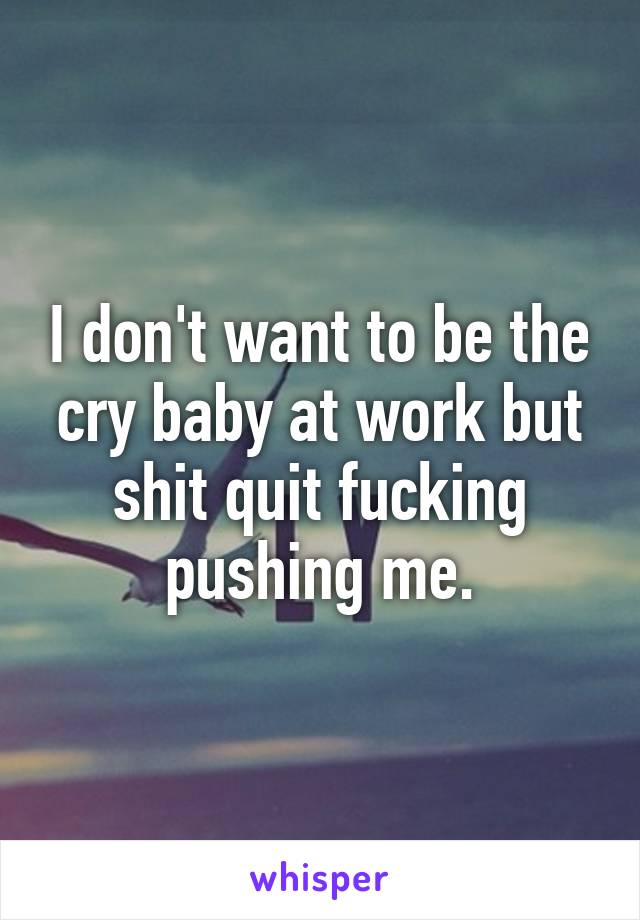 I don't want to be the cry baby at work but shit quit fucking pushing me.