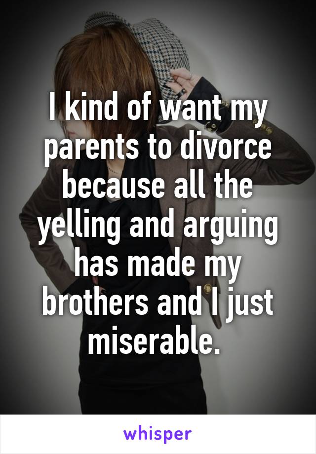 I kind of want my parents to divorce because all the yelling and arguing has made my brothers and I just miserable. 