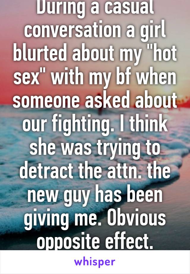 During a casual conversation a girl blurted about my "hot sex" with my bf when someone asked about our fighting. I think she was trying to detract the attn. the new guy has been giving me. Obvious opposite effect. Stupid. 