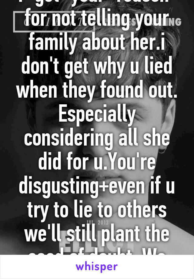 I "get" your "reason" for not telling your family about her.i don't get why u lied when they found out. Especially considering all she did for u.You're disgusting+even if u try to lie to others we'll still plant the seed of doubt. We -not her-