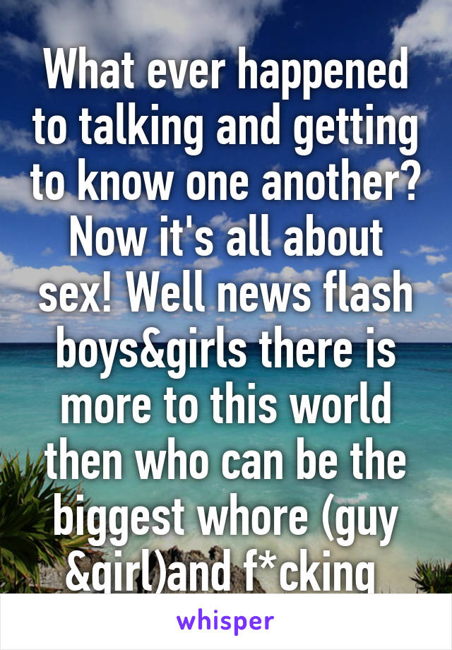 What ever happened to talking and getting to know one another? Now it's all about sex! Well news flash boys&girls there is more to this world then who can be the biggest whore (guy &girl)and f*cking 