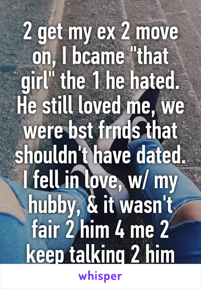 2 get my ex 2 move on, I bcame "that girl" the 1 he hated. He still loved me, we were bst frnds that shouldn't have dated. I fell in love, w/ my hubby, & it wasn't fair 2 him 4 me 2 keep talking 2 him