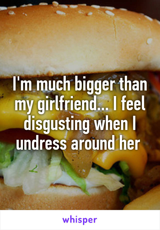 I'm much bigger than my girlfriend... I feel disgusting when I undress around her 