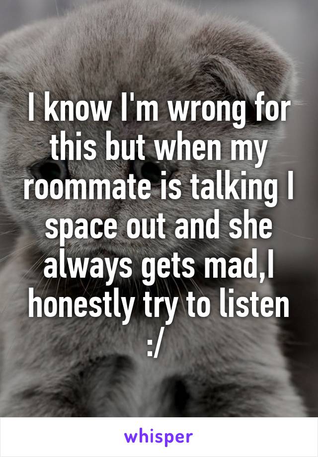 I know I'm wrong for this but when my roommate is talking I space out and she always gets mad,I honestly try to listen :/ 