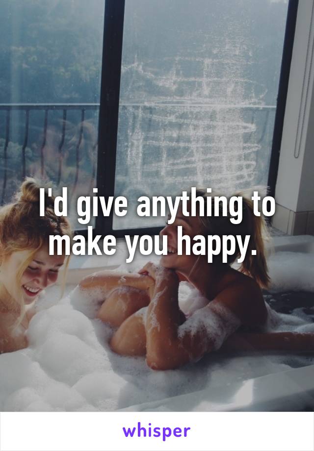 I'd give anything to make you happy. 