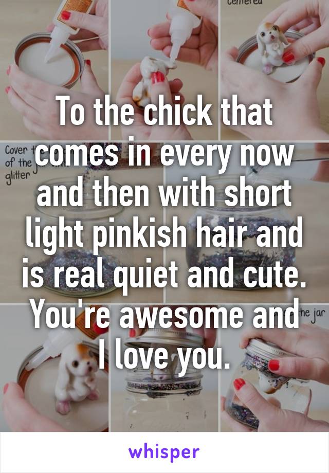 To the chick that comes in every now and then with short light pinkish hair and is real quiet and cute. You're awesome and I love you.