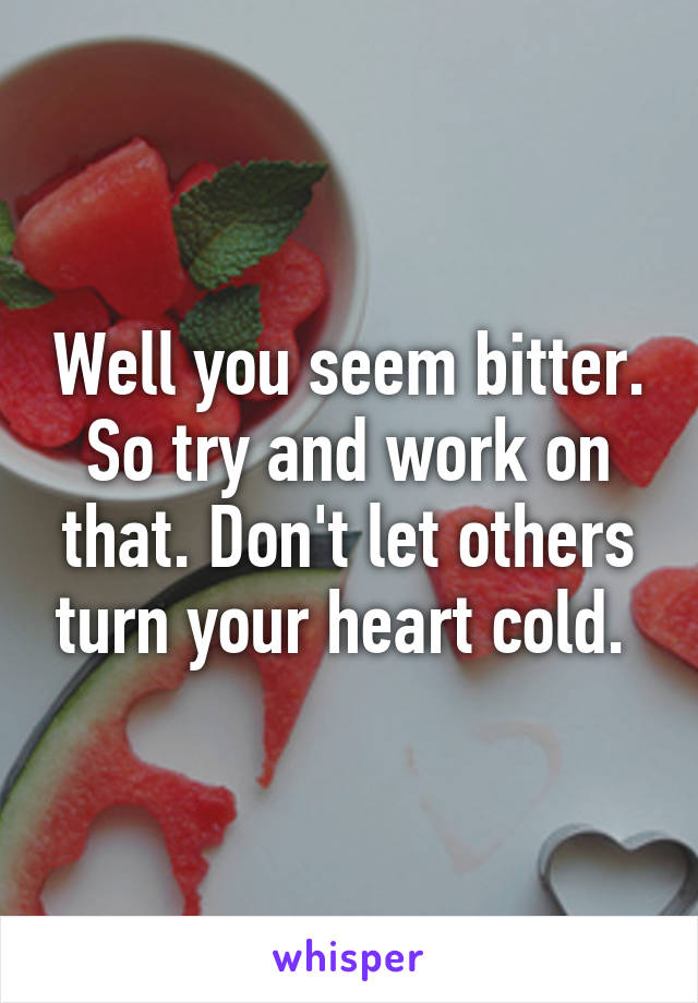 Well you seem bitter. So try and work on that. Don't let others turn your heart cold. 