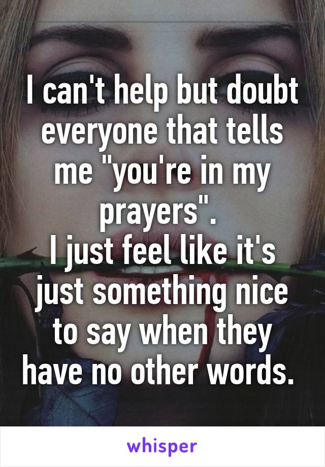 I can't help but doubt everyone that tells me "you're in my prayers". 
I just feel like it's just something nice to say when they have no other words. 