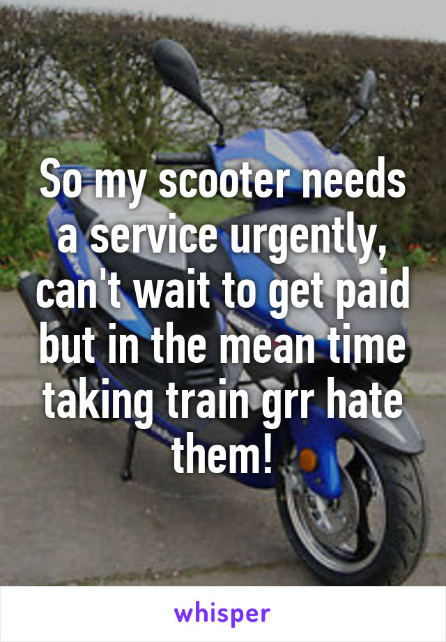 So my scooter needs a service urgently, can't wait to get paid but in the mean time taking train grr hate them!