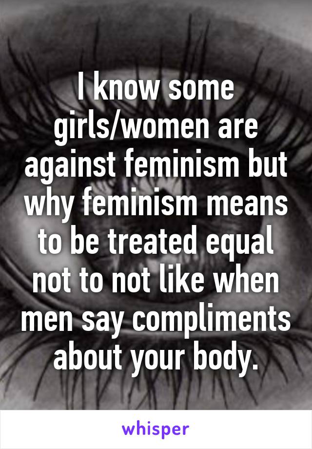 I know some girls/women are against feminism but why feminism means to be treated equal not to not like when men say compliments about your body.