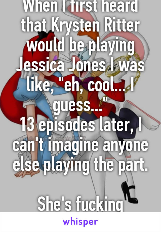 When I first heard that Krysten Ritter would be playing Jessica Jones I was like, "eh, cool... I guess..."
13 episodes later, I can't imagine anyone else playing the part.

She's fucking awesome!