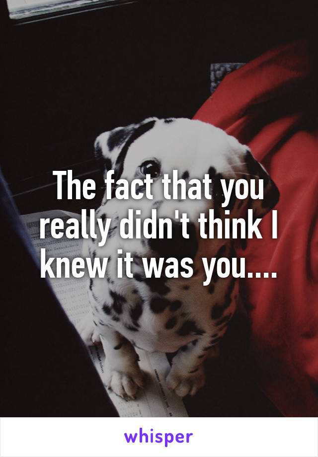 The fact that you really didn't think I knew it was you....