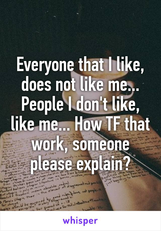 Everyone that I like, does not like me... People I don't like, like me... How TF that work, someone please explain?