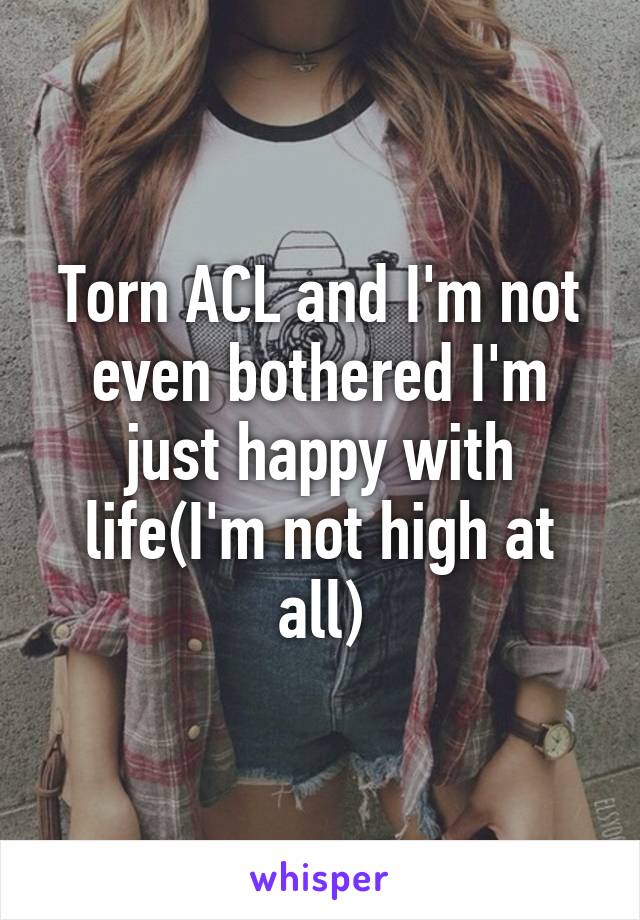 Torn ACL and I'm not even bothered I'm just happy with life(I'm not high at all)