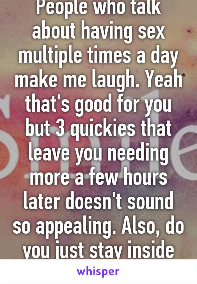 People who talk about having sex multiple times a day make me laugh. Yeah that's good for you but 3 quickies that leave you needing more a few hours later doesn't sound so appealing. Also, do you just stay inside all day? 