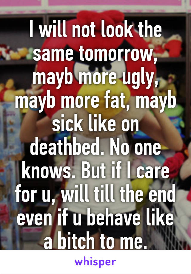 I will not look the same tomorrow, mayb more ugly, mayb more fat, mayb sick like on deathbed. No one knows. But if I care for u, will till the end even if u behave like a bitch to me.