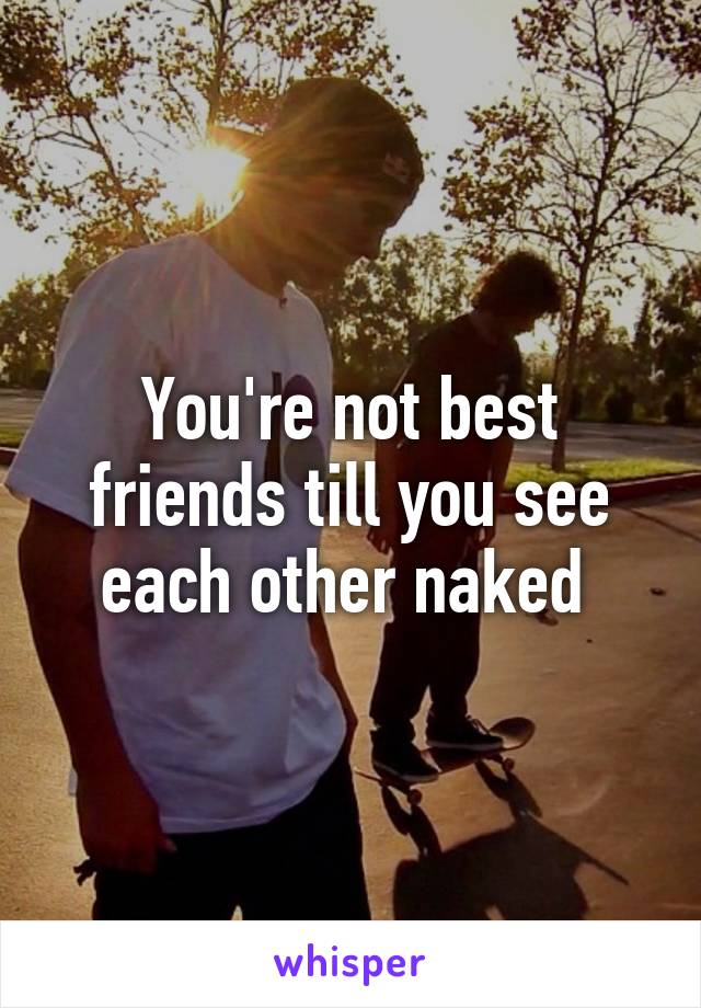 You're not best friends till you see each other naked 