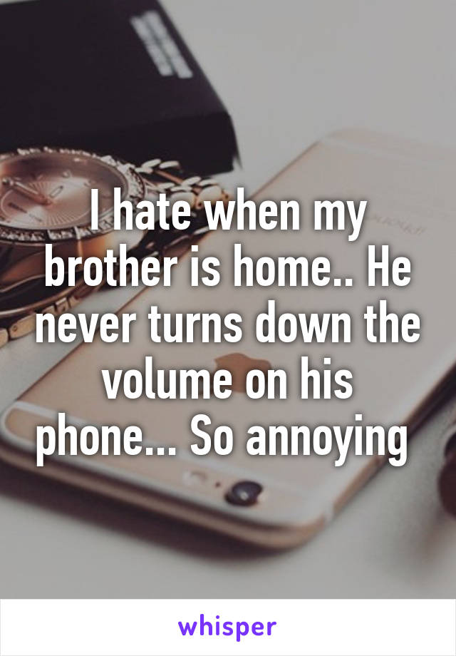 I hate when my brother is home.. He never turns down the volume on his phone... So annoying 