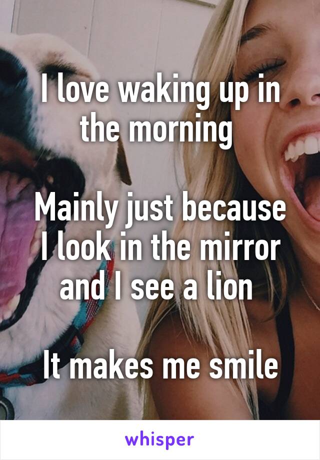 I love waking up in the morning 

Mainly just because I look in the mirror and I see a lion 

It makes me smile