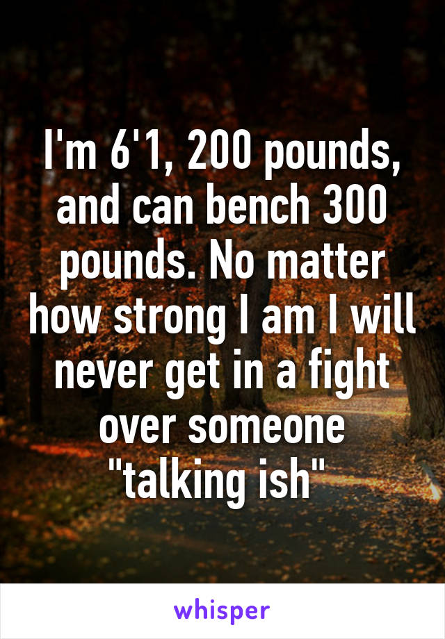 I'm 6'1, 200 pounds, and can bench 300 pounds. No matter how strong I am I will never get in a fight over someone "talking ish" 