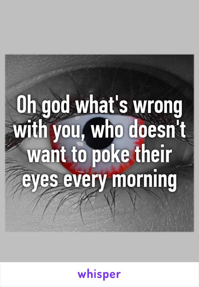 Oh god what's wrong with you, who doesn't want to poke their eyes every morning