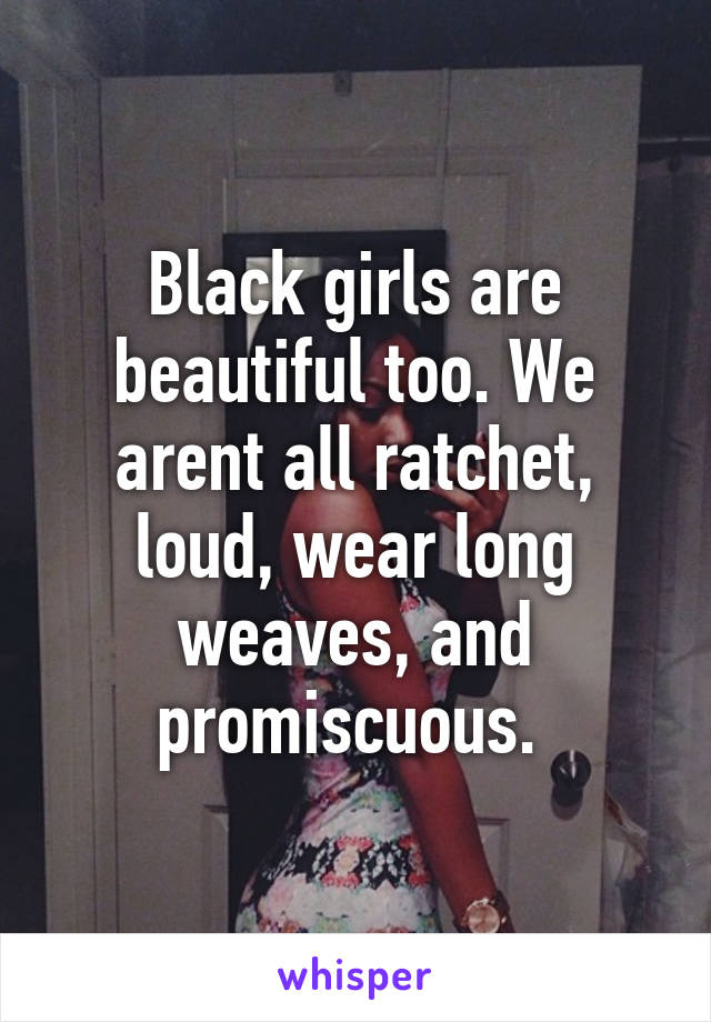 Black girls are beautiful too. We arent all ratchet, loud, wear long weaves, and promiscuous. 