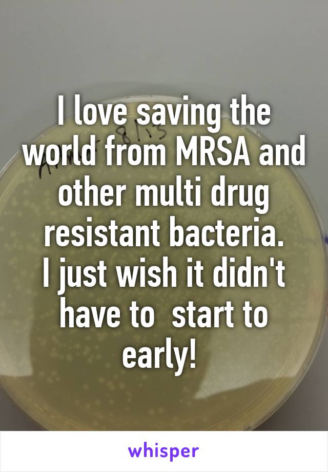 I love saving the world from MRSA and other multi drug resistant bacteria.
I just wish it didn't have to  start to early! 