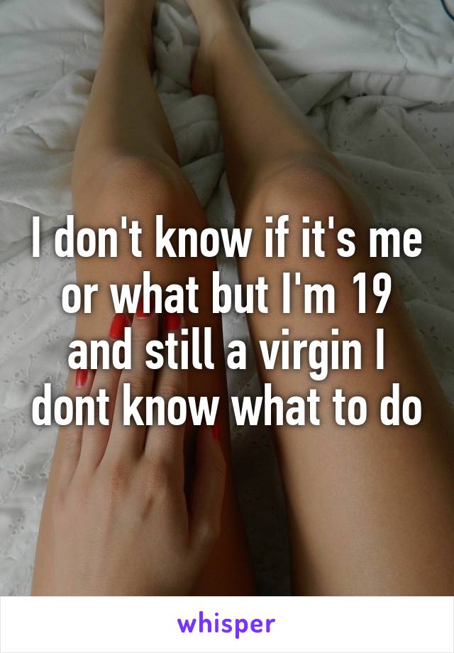 I don't know if it's me or what but I'm 19 and still a virgin I dont know what to do