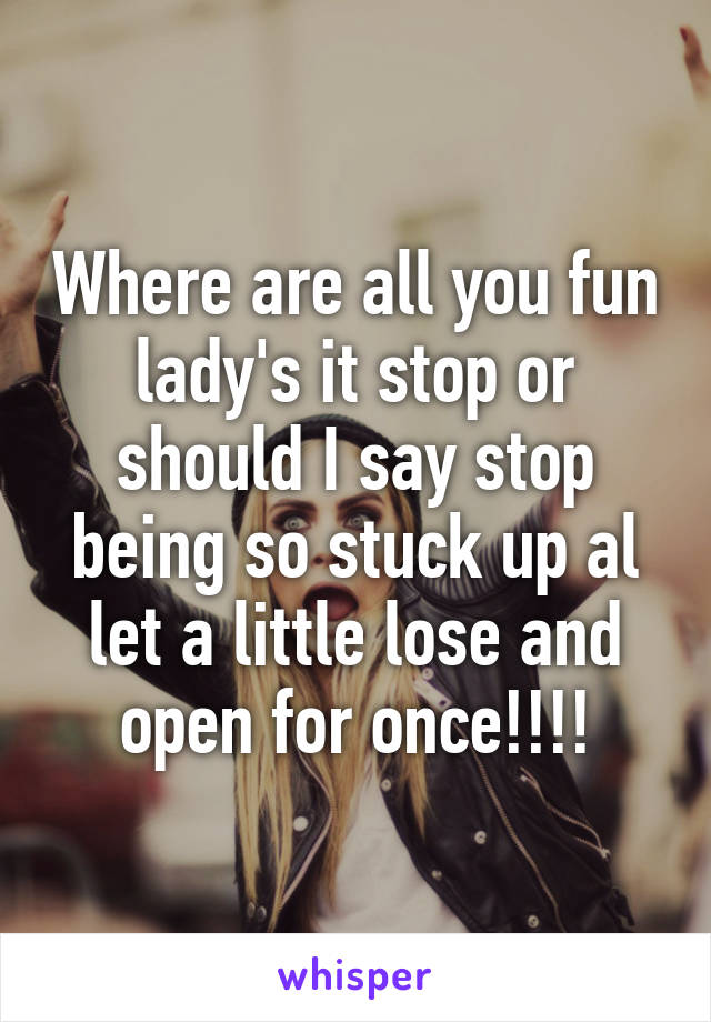 Where are all you fun lady's it stop or should I say stop being so stuck up al let a little lose and open for once!!!!