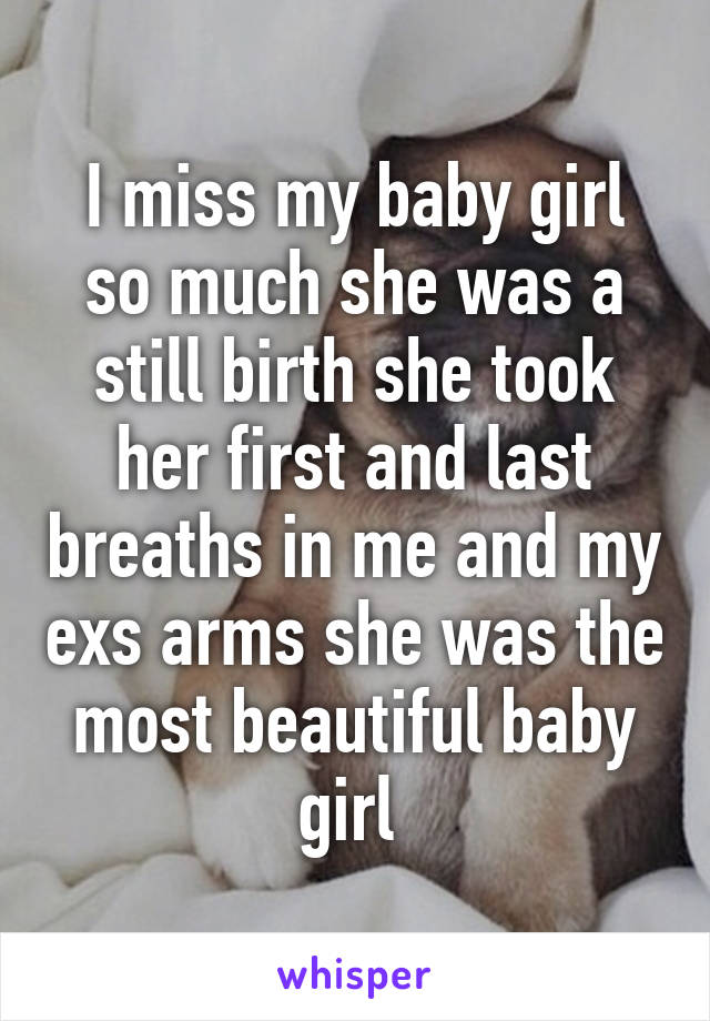 I miss my baby girl so much she was a still birth she took her first and last breaths in me and my exs arms she was the most beautiful baby girl 