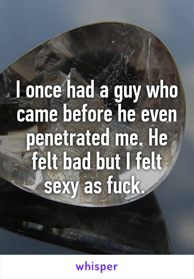 I once had a guy who came before he even penetrated me. He felt bad but I felt sexy as fuck. 