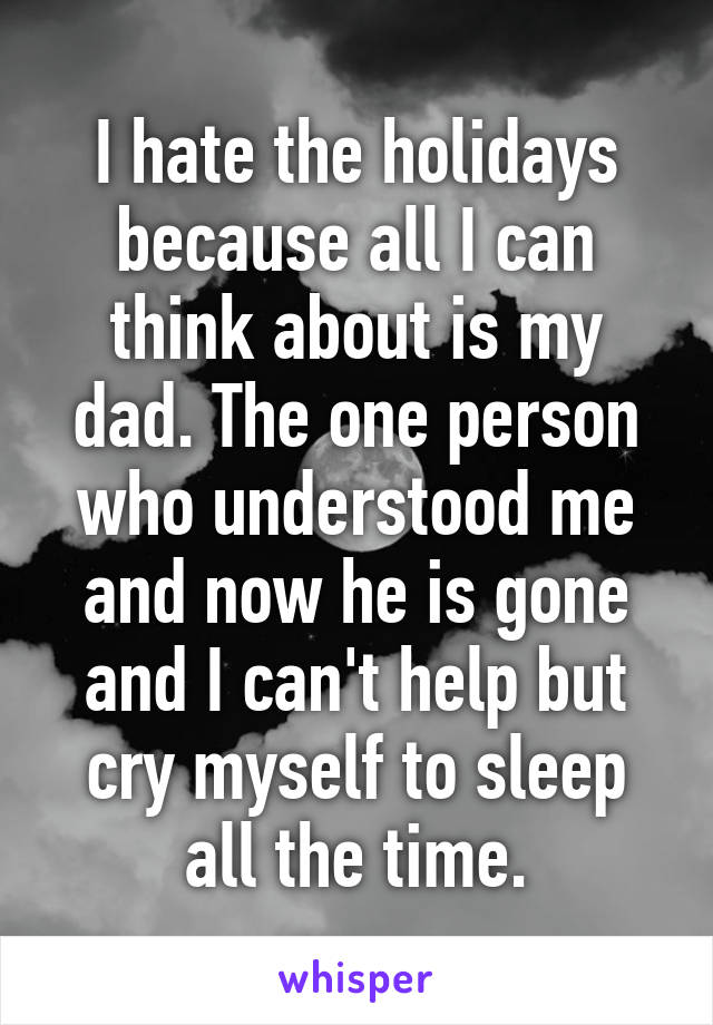 I hate the holidays because all I can think about is my dad. The one person who understood me and now he is gone and I can't help but cry myself to sleep all the time.