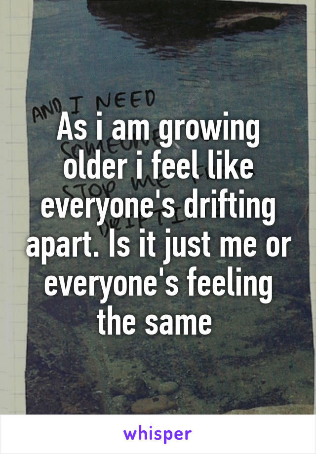 As i am growing older i feel like everyone's drifting apart. Is it just me or everyone's feeling the same 