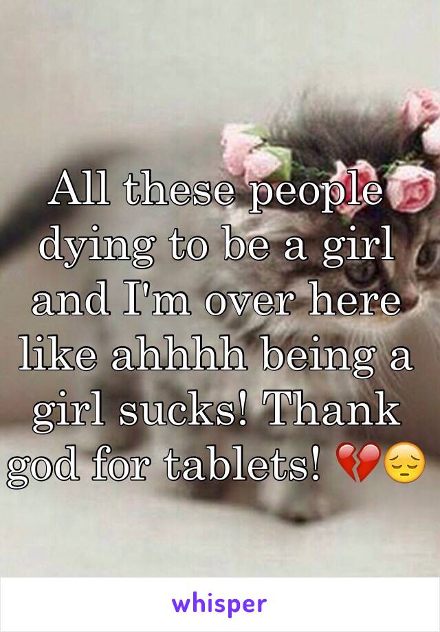 All these people dying to be a girl and I'm over here like ahhhh being a girl sucks! Thank god for tablets! 💔😔