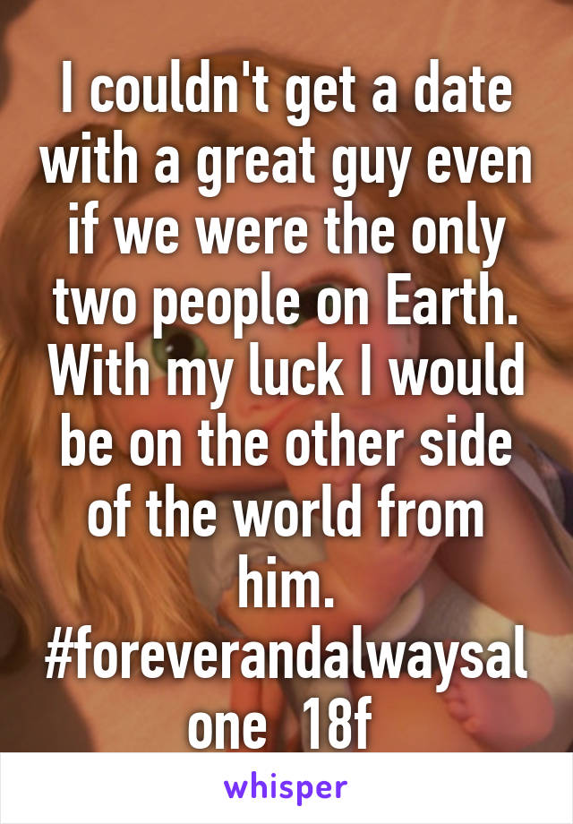 I couldn't get a date with a great guy even if we were the only two people on Earth. With my luck I would be on the other side of the world from him. #foreverandalwaysalone  18f 