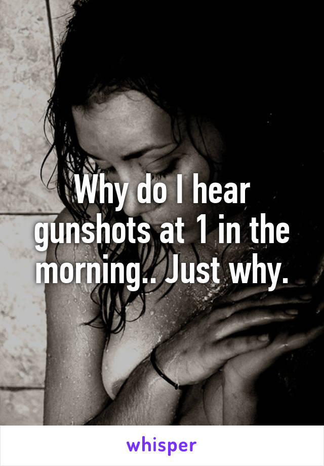 Why do I hear gunshots at 1 in the morning.. Just why.