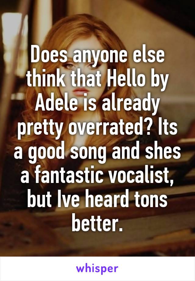 Does anyone else think that Hello by Adele is already pretty overrated? Its a good song and shes a fantastic vocalist, but Ive heard tons better.