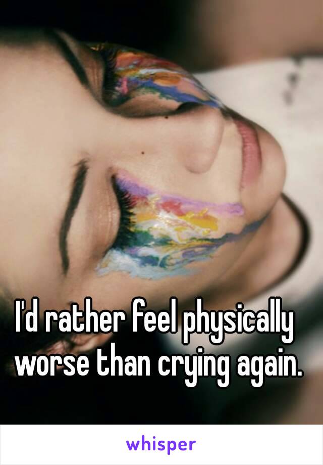 I'd rather feel physically worse than crying again.