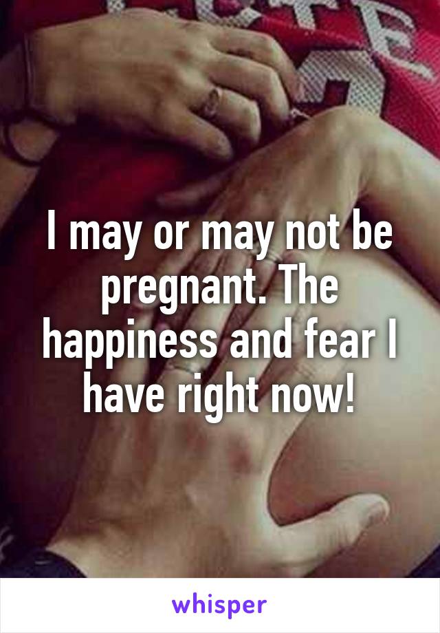 I may or may not be pregnant. The happiness and fear I have right now!