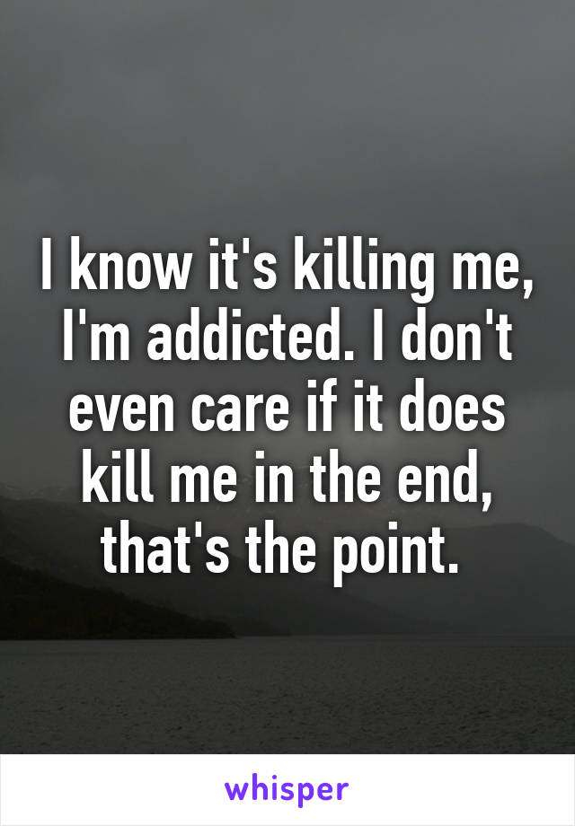 I know it's killing me, I'm addicted. I don't even care if it does kill me in the end, that's the point. 