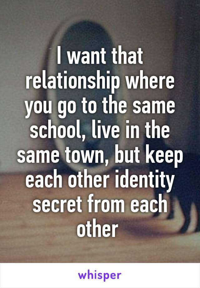 I want that relationship where you go to the same school, live in the same town, but keep each other identity secret from each other 